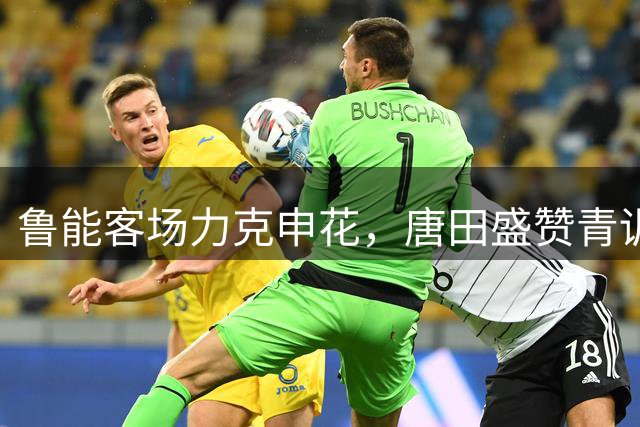 鲁能客场力克申花，唐田盛赞青训新秀表现